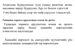 Алдагдлаа бууруулахын тулд гадаад валютын актив,
пассивын зөрүүг бууруулах, бүр тэг болгох хэрэгтэй.
Гэвч бодит байдал дээр энэ хоёр үзүүлэлт тэнцдэггүй.
Гадаадын хөрөнгө оруулалтын өгөөж ба эрсдэл
Гадаадын хөрөнгө оруулалтын өгөөж нь орлого
зардлын зөрүү болон ханшийн өөрчлөлтийн
хэмжээнээс шалтгаалдаг.
Ханшийн өөрчлөлт нь санхүүгийн зуучлагчийн үйл
ажиллагаанаас хамааралгүйгээр өөрчлөгддөг.
 