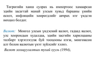 Төгрөгийн ханш сулрах нь импортоос хамаарсан
эдийн засагтай манай улсын хувьд барааны үнийн
өсөлт, инфляцийн хөөрөгдлийг авчрах нэг үндсэн
нөхцөл болдог.
Валют: Монгол улсын үндэсний валют, гадаад валют,
улс хоорондын худалдаа, эдийн засгийн харилцааны
төлбөрт хэрэглэгдэж буй тооцооны нэгж, мөнгөжсөн
алт болон валютын үнэт зүйлсийг хэлнэ.
Валют зохицуулалтын тухай хууль (1994),
 