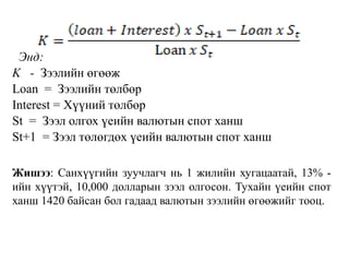 Энд:
K - Зээлийн өгөөж
Loan = Зээлийн төлбөр
Interest = Хүүний төлбөр
St = Зээл олгох үеийн валютын спот ханш
St+1 = Зээл төлөгдөх үеийн валютын спот ханш
Жишээ: Санхүүгийн зуучлагч нь 1 жилийн хугацаатай, 13% -
ийн хүүтэй, 10,000 долларын зээл олгосон. Тухайн үеийн спот
ханш 1420 байсан бол гадаад валютын зээлийн өгөөжийг тооц.
 