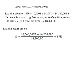 Ханш өөрчлөгдөөгүй тохиолдолд
Зээлийн хэмжээ: 1420 = 10,000$ x 1420₮/$= 14,200,000 ₮
Нэг жилийн дараах хүү болон үндсэн төлбөрийн хэмжээ:
10,000 $ x (1+ 0.13) x1420₮/$=16,046,000 ₮
Зээлийн бодит өгөөж:
 