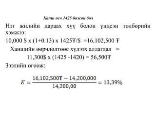 Ханш өсч 1425 болсон бол
Нэг жилийн дараах хүү болон үндсэн төлбөрийн
хэмжээ:
10,000 $ x (1+0.13) x 1425₮/$ =16,102,500 ₮
Ханшийн өөрчлөлтөөс хүлээх алдагдал =
11,300$ x (1425 -1420) = 56,500₮
Зээлийн өгөөж:
 