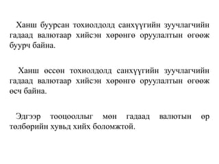Ханш буурсан тохиолдолд санхүүгийн зуучлагчийн
гадаад валютаар хийсэн хөрөнгө оруулалтын өгөөж
буурч байна.
Ханш өссөн тохиолдолд санхүүгийн зуучлагчийн
гадаад валютаар хийсэн хөрөнгө оруулалтын өгөөж
өсч байна.
Эдгээр тооцооллыг мөн гадаад валютын өр
төлбөрийн хувьд хийх боломжтой.
 
