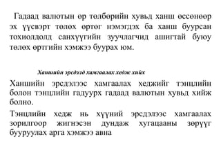 Гадаад валютын өр төлбөрийн хувьд ханш өссөнөөр
эх үүсвэрт төлөх өртөг нэмэгдэх ба ханш буурсан
тохиолдолд санхүүгийн зуучлагчид ашигтай буюу
төлөх өртгийн хэмжээ буурах юм.
Ханшийн эрсдэлд хамгаалах хедж хийх
Ханшийн эрсдэлээс хамгаалах хеджийг тэнцлийн
болон тэнцлийн гадуурх гадаад валютын хувьд хийж
болно.
Тэнцлийн хедж нь хүүний эрсдэлээс хамгаалах
зорилгоор жигнэсэн дундаж хугацааны зөрүүг
бууруулах арга хэмжээ авна
 