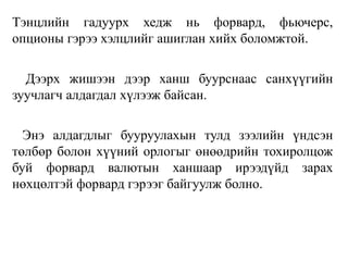 Тэнцлийн гадуурх хедж нь форвард, фьючерс,
опционы гэрээ хэлцлийг ашиглан хийх боломжтой.
Дээрх жишээн дээр ханш буурснаас санхүүгийн
зуучлагч алдагдал хүлээж байсан.
Энэ алдагдлыг бууруулахын тулд зээлийн үндсэн
төлбөр болон хүүний орлогыг өнөөдрийн тохиролцож
буй форвард валютын ханшаар ирээдүйд зарах
нөхцөлтэй форвард гэрээг байгуулж болно.
 