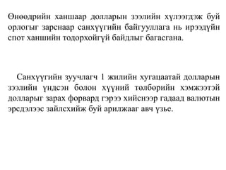 Өнөөдрийн ханшаар долларын зээлийн хүлээгдэж буй
орлогыг зарснаар санхүүгийн байгууллага нь ирээдүйн
спот ханшийн тодорхойгүй байдлыг багасгана.
Санхүүгийн зуучлагч 1 жилийн хугацаатай долларын
зээлийн үндсэн болон хүүний төлбөрийн хэмжээтэй
долларыг зарах форвард гэрээ хийснээр гадаад валютын
эрсдэлээс зайлсхийж буй арилжааг авч үзье.
 