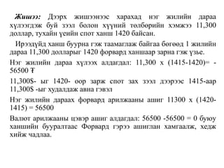 Жишээ: Дээрх жишээнээс харахад нэг жилийн дараа
хүлээгдэж буй зээл болон хүүний төлбөрийн хэмжээ 11,300
доллар, тухайн үеийн спот ханш 1420 байсан.
Ирээдүйд ханш буурна гэж таамаглаж байгаа бөгөөд 1 жилийн
дараа 11,300 долларыг 1420 форвард ханшаар зарна гэж үзье.
Нэг жилийн дараа хүлээх алдагдал: 11,300 х (1415-1420)= -
56500 ₮
11,300$- ыг 1420- оор зарж спот зах зээл дээрээс 1415-аар
11,300$ -ыг худалдаж авна гэвэл
Нэг жилийн дараах форвард арилжааны ашиг 11300 х (1420-
1415) = 56500
Валют арилжааны цэвэр ашиг алдагдал: 56500 -56500 = 0 буюу
ханшийн бууралтаас Форвард гэрээ ашиглан хамгаалж, хедж
хийж чадлаа.
 