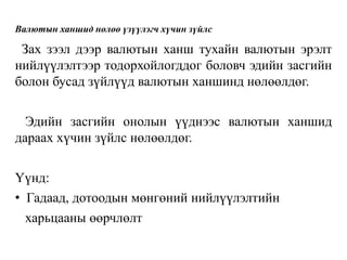 Валютын ханшид нөлөө үзүүлэгч хүчин зүйлс
Зах зээл дээр валютын ханш тухайн валютын эрэлт
нийлүүлэлтээр тодорхойлогддог боловч эдийн засгийн
болон бусад зүйлүүд валютын ханшинд нөлөөлдөг.
Эдийн засгийн онолын үүднээс валютын ханшид
дараах хүчин зүйлс нөлөөлдөг.
Үүнд:
• Гадаад, дотоодын мөнгөний нийлүүлэлтийн
харьцааны өөрчлөлт
 