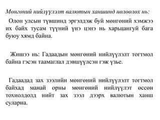 Мөнгөний нийлүүлэлт валютын ханшинд нөлөөлөх нь:
Олон улсын түвшинд эргэлдэж буй мөнгөний хэмжээ
их байх тусам түүний үнэ цэнэ нь харьцангуй бага
буюу хямд байна.
Жишээ нь: Гадаадын мөнгөний нийлүүлэлт тогтмол
байна гэсэн таамаглал дэвшүүлсэн гэж үзье.
Гадаадад зах зээлийн мөнгөний нийлүүлэлт тогтмол
байхад манай орны мөнгөний нийлүүлэт өссөн
тохиолдолд нийт зах зээл дээрх валютын ханш
суларна.
 