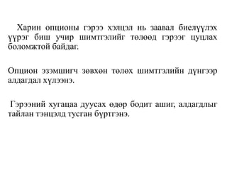 Харин опционы гэрээ хэлцэл нь заавал биелүүлэх
үүрэг биш учир шимтгэлийг төлөөд гэрээг цуцлах
боломжтой байдаг.
Опцион эзэмшигч зөвхөн төлөх шимтгэлийн дүнгээр
алдагдал хүлээнэ.
Гэрээний хугацаа дуусах өдөр бодит ашиг, алдагдлыг
тайлан тэнцэлд тусган бүртгэнэ.
 