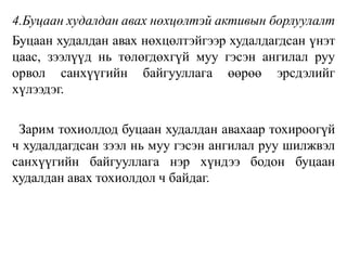 4.Буцаан худалдан авах нөхцөлтэй активын борлуулалт
Буцаан худалдан авах нөхцөлтэйгээр худалдагдсан үнэт
цаас, зээлүүд нь төлөгдөхгүй муу гэсэн ангилал руу
орвол санхүүгийн байгууллага өөрөө эрсдэлийг
хүлээдэг.
Зарим тохиолдод буцаан худалдан авахаар тохироогүй
ч худалдагдсан зээл нь муу гэсэн ангилал руу шилжвэл
санхүүгийн байгууллага нэр хүндээ бодон буцаан
худалдан авах тохиолдол ч байдаг.
 