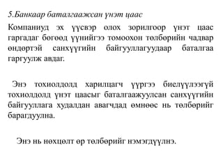 5.Банкаар баталгаажсан үнэт цаас
Компаниуд эх үүсвэр олох зорилгоор үнэт цаас
гаргадаг бөгөөд үүнийгээ томоохон төлбөрийн чадвар
өндөртэй санхүүгийн байгууллагуудаар баталгаа
гаргуулж авдаг.
Энэ тохиолдолд харилцагч үүргээ биелүүлээгүй
тохиолдолд үнэт цаасыг баталгаажуулсан санхүүгийн
байгууллага худалдан авагчдад өмнөөс нь төлбөрийг
барагдуулна.
Энэ нь нөхцөлт өр төлбөрийг нэмэгдүүлнэ.
 