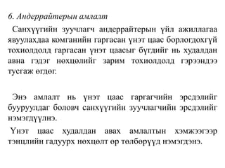 6. Андеррайтерын амлалт
Санхүүгийн зуучлагч андеррайтерын үйл ажиллагаа
явуулахдаа комганийн гаргасан үнэт цаас борлогдохгүй
тохиолдолд гаргасан үнэт цаасыг бүгдийг нь худалдан
авна гэдэг нөхцөлийг зарим тохиолдолд гэрээндээ
тусгаж өгдөг.
Энэ амлалт нь үнэт цаас гаргагчийн эрсдэлийг
бууруулдаг боловч санхүүгийн зуучлагчийн эрсдэлийг
нэмэгдүүлнэ.
Үнэт цаас худалдан авах амлалтын хэмжээгээр
тэнцлийн гадуурх нөхцөлт өр төлбөрүүд нэмэгдэнэ.
 