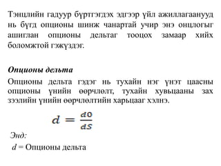 Тэнцлийн гадуур бүртгэгдэх эдгээр үйл ажиллагаанууд
нь бүгд опционы шинж чанартай учир энэ онцлогыг
ашиглан опционы дельтаг тооцох замаар хийх
боломжтой гэжүздэг.
Опционы дельта
Опционы дельта гэдэг нь тухайн нэг үнэт цаасны
опционы үнийн өөрчлөлт, тухайн хувьцааны зах
зээлийн үнийн өөрчлөлтийн харьцааг хэлнэ.
Энд:
d = Опционы дельта
 