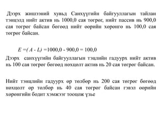 Дээрх жишээний хувьд Санхүүгийн байгууллагын тайлан
тэнцэлд нийт актив нь 1000,0 сая төгрөг, нийт пассив нь 900,0
сая төгрөг байсан бөгөөд нийт өөрийн хөрөнгө нь 100,0 сая
төгрөг байсан.
Е =( A - L) =1000,0 - 900,0 = 100,0
Дээрх санхүүгийн байгууллагын тэцлийн гадуурх нийт актив
нь 100 сая төгрөг бөгөөд нөхцөлт актив нь 20 сая төгрөг байсан.
Нийт тэнцлийн гадуурх өр төлбөр нь 200 сая төгрөг бөгөөд
нөхцөлт өр төлбөр нь 40 сая төгрөг байсан гэвэл өөрийн
хөрөнгийн бодит хэмжээг тооцож үзье
 