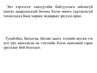 Энэ хэрэгцээг санхүүгийн байгууллага зайлшгүй
хангах шаардлагатай бөгөөд бэлэн мөнгө хүрэлцэхгүй
тохиолдолд банк хөрвөх чадварын эрсдэлд орно.
Тухайлбал, Баталгаа, батлан даалт, зээлийн шугам гэх
мэт үйл ажиллагаа нь гэнэтийн бэлэн мөнгөний гарах
урсгалыг бий болгодог.
 