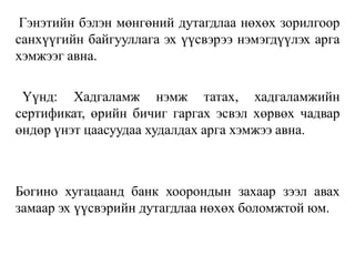 Гэнэтийн бэлэн мөнгөний дутагдлаа нөхөх зорилгоор
санхүүгийн байгууллага эх үүсвэрээ нэмэгдүүлэх арга
хэмжээг авна.
Үүнд: Хадгаламж нэмж татах, хадгаламжийн
сертификат, өрийн бичиг гаргах эсвэл хөрвөх чадвар
өндөр үнэт цаасуудаа худалдах арга хэмжээ авна.
Богино хугацаанд банк хоорондын захаар зээл авах
замаар эх үүсвэрийн дутагдлаа нөхөх боломжтой юм.
 