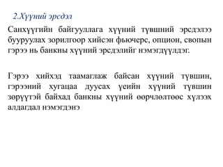 2.Хүүний эрсдэл
Санхүүгийн байгууллага хүүний түвшний эрсдэлээ
бууруулах зорилгоор хийсэн фьючерс, опцион, свопын
гэрээ нь банкны хүүний эрсдэлийг нэмэгдүүлдэг.
Гэрээ хийхэд таамаглаж байсан хүүний түвшин,
гэрээний хугацаа дуусах үеийн хүүний түвшин
зөрүүтэй байхад банкны хүүний өөрчлөлтөөс хүлээх
алдагдал нэмэгдэнэ
 