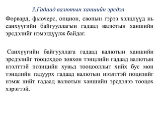 3.Гадаад валютын ханшийн эрсдэл
Форвард, фьючерс, опцион, свопын гэрээ хэлцлүүд нь
санхүүгийн байгууллагын гадаад валютын ханшийн
эрсдэлийг нэмэгдүүлж байдаг.
Санхүүгийн байгууллага гадаад валютын ханшийн
эрсдэлийг тооцохдоо зөвхөн тэнцлийн гадаад валютын
нээлттэй позицийн хувьд тооцооллыг хийх бус мөн
тэнцлийн гадуурх гадаад валютын нээлттэй поцизийг
нэмж нийт гадаад валютын ханшийн эрсдэлээ тооцох
хэрэгтэй.
 