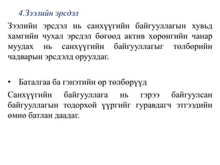 4.Зээлийн эрсдэл
Зээлийн эрсдэл нь санхүүгийн байгууллагын хувьд
хамгийн чухал эрсдэл бөгөөд актив хөрөнгийн чанар
муудах нь санхүүгийн байгууллагыг төлбөрийн
чадварын эрсдэлд оруулдаг.
• Баталгаа ба гэнэтийн өр төлбөрүүд
Санхүүгийн байгууллага нь гэрээ байгуулсан
байгууллагын тодорхой үүргийг гуравдагч этгээдийн
өмнө батлан даадаг.
 