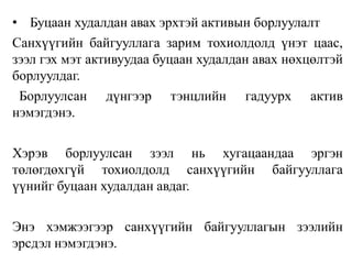 • Буцаан худалдан авах эрхтэй активын борлуулалт
Санхүүгийн байгууллага зарим тохиолдолд үнэт цаас,
зээл гэх мэт активуудаа буцаан худалдан авах нөхцөлтэй
борлуулдаг.
Борлуулсан дүнгээр тэнцлийн гадуурх актив
нэмэгдэнэ.
Хэрэв борлуулсан зээл нь хугацаандаа эргэн
төлөгдөхгүй тохиолдолд санхүүгийн байгууллага
үүнийг буцаан худалдан авдаг.
Энэ хэмжээгээр санхүүгийн байгууллагын зээлийн
эрсдэл нэмэгдэнэ.
 