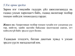 5.Улс орны эрсдэл
Зарим нэг тэнцлийн гадуурх үйл ажиллагаанууд нь
гадаад улсын харилцагч байх, гадаад валютаар төлбөр
тооцоо хийгдэх тохиолдолд гардаг.
Жишээ нь: Аккретивын төлбөр тооцоо тухайн нэг улсынхаа улс
төр, нийгэм, эдийн засгийн байдлаас шалтгаалан саатах, огт
хийгдэхгүй байх эрсдэл үүсч болно.
Гадаадын зээлдэгч, батлан даалтын хувьд ч улсын
эрсдэл үүсэх магадлалтай юм.
 