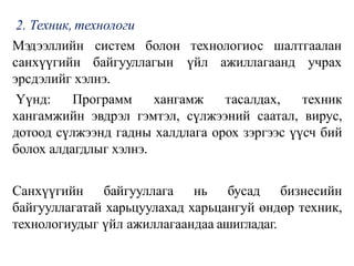 2. Техник, технологи
технологиос шалтгаалан
Мэдээллийн систем болон
санхүүгийн байгууллагын үйл ажиллагаанд учрах
эрсдэлийг хэлнэ.
Үүнд: Программ хангамж тасалдах, техник
хангамжийн эвдрэл гэмтэл, сүлжээний саатал, вирус,
дотоод сүлжээнд гадны халдлага орох зэргээс үүсч бий
болох алдагдлыг хэлнэ.
Санхүүгийн байгууллага нь бусад бизнесийн
байгууллагатай харьцуулахад харьцангуй өндөр техник,
технологиудыг үйл ажиллагаандаа ашигладаг.
 