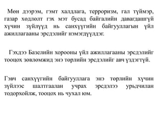 Мөн дээрэм, гэмт халдлага, терроризм, гал түймэр,
газар хөдлөлт гэх мэт бусад байгалийн давагдашгүй
хүчин зүйлүүд нь санхүүгийн байгууллагын үйл
ажиллагааны эрсдэлийг нэмэгдүүлдэг.
Гэхдээ Базелийн хорооны үйл ажиллагааны эрсдэлийг
тооцох зөвлөмжид энэ төрлийн эрсдэлийг авч үздэгтүй.
Гэвч санхүүгийн байгууллага энэ төрлийн хүчин
зүйлээс шалтгаалан учрах эрсдэлээ урьдчилан
тодорхойлж, тооцох нь чухал юм.
 