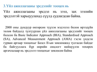 3.Үйл ажиллагааны эрсдэлийг тооцох нь
Үйл ажиллагааны эрсдэл нь зээл, зах зээлийн
эрсдэлтэй харьцуулахад сүүлд судлагдсан байна.
2000 оны дундуур өнгөрсөн түүхэн мэдээлэл болон ирээдүйн
төлөв байдалд тулгуурлан үйл ажиллагааны эрсдэлийг тооцох
болсон ба Basic Indicator Approach (BIA), Standardised Approach
(SA), Advanced Measurement Approach (AMA) гэсэн үндсэн
гурван аргаар тооцохыг Базел II-ын зөвлөмжид тусгасан байдаг
ба байгууллага бүр өөрийн онцлогт нийцүүлэн тохирох
аргачлалаар нь эрсдэлээ тооцохыг зөвлөсөн байна
 