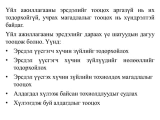 Үйл ажиллагааны эрсдэлийг тооцох аргазүй нь их
тодорхойгүй, учрах магадлалыг тооцох нь хүндрэлтэй
байдаг.
Үйл ажиллагааны эрсдэлийг дараах үе шатуудын дагуу
тооцож болно. Үүнд:
• Эрсдэл үүсгэгч хүчин зүйлийг тодорхойлох
• Эрсдэл үүсгэгч хүчин зүйлүүдийг нөлөөллийг
тодорхойлох
• Эрсдэл үүсгэх хүчин зүйлийн тохиолдох магадлалыг
тооцох
• Алдагдал хүлээж байсан тохиолдлуудыг судлах
• Хүлээгдэж буй алдагдлыг тооцох
 