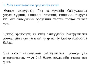 1. Үйл ажиллагааны эрсдэлийн тухай
Өмнөх сэдвүүдээр бид санхүүгийн байгууллагад
учрах хүүний, ханшийн, зээлийн, тэнцлийн гадуурх
гэх мэт санхүүгийн эрсдэлийг хэрхэн тооцох талаар
үзсэн.
Эдгээр эрсдэлүүд нь бүгд санхүүгийн байгууллагын
дотоод үйл ажиллагаатай ямар нэг байдлаар холбоотой
байдаг.
Энэ хэсэгт санхүүгийн байгууллагын дотоод үйл
ажиллагаанаас үүсч бий болох эрсдэлийн талаар авч
үзнэ.
 