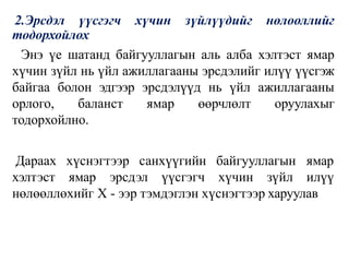2.Эрсдэл үүсгэгч хүчин зүйлүүдийг нөлооллийг
тодорхойлох
Энэ үе шатанд байгууллагын аль алба хэлтэст ямар
хүчин зүйл нь үйл ажиллагааны эрсдэлийг илүү үүсгэж
байгаа болон эдгээр эрсдэлүүд нь үйл ажиллагааны
орлого, баланст ямар өөрчлөлт оруулахыг
тодорхойлно.
санхүүгийн байгууллагын
Дараах хүснэгтээр
хэлтэст ямар эрсдэл
ямар
үүсгэгч хүчин зүйл илүү
нөлөөллөхийг Х - ээр тэмдэглэн хүснэгтээр харуулав
 