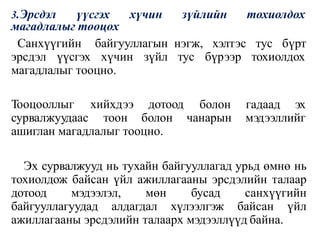 3.Эрсдэл үүсгэх хүчин зүйлийн тохиолдох
магадлалыг тооцох
нэгж, хэлтэс тус бүрт
тус бүрээр тохиолдох
Санхүүгийн байгууллагын
эрсдэл үүсгэх хүчин зүйл
магадлалыг тооцно.
Тооцооллыг хийхдээ дотоод болон
сурвалжуудаас тоон болон чанарын
гадаад эх
мэдээллийг
ашиглан магадлалыг тооцно.
Эх сурвалжууд нь тухайн байгууллагад урьд өмнө нь
тохиолдож байсан үйл ажиллагааны эрсдэлийн талаар
дотоод мэдээлэл, мөн бусад санхүүгийн
байгууллагуудад алдагдал хүлээлгэж байсан үйл
ажиллагааны эрсдэлийн талаарх мэдээллүүд байна.
 