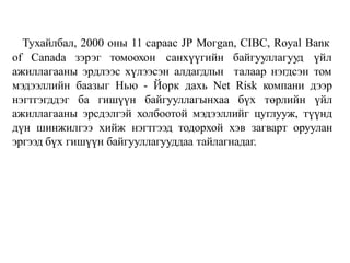 Тухайлбал, 2000 оны 11 сараас JР Могgаn, СIВС, Royal Ваnк
оf Сanada зэрэг томоохон санхүүгийн байгууллагууд үйл
ажиллагааны эрдлээс хүлээсэн алдагдльн талаар нэгдсэн том
мэдээллийн баазыг Нью - Йорк дахь Net Risk компани дээр
нэгтгэгддэг ба гишүүн байгууллагынхаа бүх төрлийн үйл
ажиллагааны эрсдэлгэй холбоотой мэдээллийг цуглууж, түүнд
дүн шинжилгээ хийж нэгтгээд тодорхой хэв загварт оруулан
эргээд бүх гишүүн байгууллагууддаа тайлагнадаг.
 