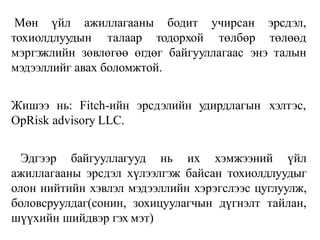 Мөн үйл ажиллагааны
тохиолдлуудын талаар
бодит
тодорхой
учирсан
төлбөр
эрсдэл,
төлөөд
мэргэжлийн зөвлөгөө өгдөг байгууллагаас энэ талын
мэдээллийг авах боломжтой.
Жишээ нь: Fitch-ийн эрсдэлийн удирдлагын хэлтэс,
OpRisk advisory LLC.
Эдгээр байгууллагууд нь их хэмжээний үйл
ажиллагааны эрсдэл хүлээлгэж байсан тохиолдлуудыг
олон нийтийн хэвлэл мэдээллийн хэрэгслээс цуглуулж,
боловсруулдаг(сонин, зохицуулагчын дүгнэлт тайлан,
шүүхийн шийдвэр гэх мэт)
 