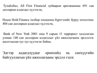 Тухайлбал, Аll First Financial луйварын арилжаанаас 691 сая
долларын алдагдал хүлээсэн,
House Hold Finance төлбөр тооцооны бүртгэлийг буруу хөтөлтөөс
484 сая долларын алдагдал хүлээсэн,
Ваnk of New York 2001 оны 9 сарын 11 террорист халдлагын
улмаас 140 сая долларын алдагдлыг үйл ажиллагааны эрсдэлээс
шалтгаалан тус тус хүлээсэн байна.
Эдгээр аддагдлуудыг ерөнхийд нь санхүүгийн
байгууллагын үйл ажиллагааны эрсдэл гэдэг.
 