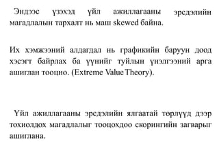 эрсдэлийн
Эндээс үзэхэд үйл ажиллагааны
магадлалын тархалт нь маш skewed байна.
Их хэмжээний алдагдал нь графикийн баруун доод
хэсэгт байрлах ба үүнийг туйлын үнэлгээний арга
ашиглан тооцно. (Extreme ValueTheory).
Үйл ажиллагааны эрсдэлийн ялгаатай төрлүүд дээр
тохиолдох магадлалыг тооцохдоо скорингийн загварыг
ашиглана.
 