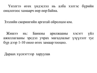 алба хэлтэс бүрийн
Үнэлгээ өгөх үндэслэл нь
онцлогоос хамаарч өөр өөр байна.
Зээлийн скорингийн аргатай ойролцоо юм.
Жишээ нь: Банкны арилжааны хэсэгт үйл
ажиллагааны эрсдэл учрах магадлалыг үзүүлэлт тус
бүр дээр 1-10 оноо өгөх замаар тооцно.
Дараах хүснэгтээр харуулав
 