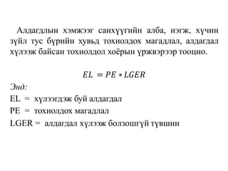 Алдагдлын хэмжээг санхүүгийн алба, нэгж, хүчин
зүйл тус бүрийн хувьд тохиолдох магадлал, алдагдал
хүлээж байсан тохиолдол хоёрын үржвэрээр тооцно.
𝐸𝐿 = 𝑃𝐸 ∗𝐿𝐺𝐸𝑅
Энд:
EL = хүлээгдэж буй алдагдал
РЕ = тохиолдох магадлал
LGER = алдагдал хүлээж болзошгүй түвшин
 