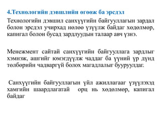 4.Технологийн дэвшлийн өгөөж ба эрсдэл
Технологийн дэвшил санхүүгийн байгууллагын зардал
болон эрсдэл учирхад нөлөө үзүүлж байдаг хөдөлмөр,
капигал болон бусад зардлуудын талаар авч үзнэ.
Менежмент сайтай санхүүгийн байгууллага зардлыг
хэмнэж, ашгийг юмэгдүүлж чаддаг ба үүний үр дүнд
төлбөрийн чадваргүй болох магадлалыг бууруулдаг.
Санхүүгийн байгууллагын үйл ажиллагааг үзүүлэхэд
хамгийн шаардлагатай орц нь хөдөлмөр, капигал
байдаг
 