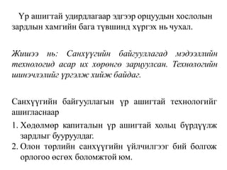 Үр ашигтай удирдлагаар эдгээр орцуудын хослолын
зардлын хамгийн бага түвшинд хүргэх нь чухал.
Жишээ нь: Санхүүгийн байгууллагад мэдээллийн
технологид асар их хөрөнгө зарцуулсан. Технологийн
шинэчлэлийг үргэлж хийж байдаг.
Санхүүгийн байгууллагын үр ашигтай технологийг
ашигласнаар
1. Хөдөлмөр капиталын үр ашигтай хольц бүрдүүлж
зардлыг бууруулдаг.
2. Олон төрлийн санхүүгийн үйлчилгээг бий болгож
орлогоо өсгөх боломжтой юм.
 