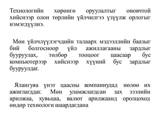 Технологийн хөрөнгө оруулалтыг оновчтой
хийснээр олон төрлийн үйлчилгээ үзүүлж орлогыг
нэмэгдүүлнэ.
Мөн үйлчлүүлэгчдийн талаарх мэдээллийн баазыг
бий болгосноор үйл ажиллагааны зардлыг
бууруулах, төлбөр тооцоог цаасаар бус
компьютерээр хийснээр хүүний бус зардлыг
бууруулдаг.
компаниудад нөлөө их
Ялангуяа үнэт цаасны
ажиглагддаг. Мөн уламжлагдсан зах зээлийн
арилжаа, хувьцаа, валют арилжаанд оролцоход
өндөр технологи шаардагдана
 