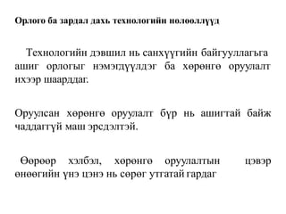 Орлого ба зардал дахь технологийн нөлөөллүүд
Технологийн дэвшил нь санхүүгийн байгууллагьга
ашиг орлогыг нэмэгдүүлдэг ба хөрөнгө оруулалт
ихээр шаарддаг.
Оруулсан хөрөнгө оруулалт бүр нь ашигтай байж
чаддаггүй маш эрсдэлтэй.
Өөрөөр хэлбэл, хөрөнгө оруулалтын цэвэр
өнөөгийн үнэ цэнэ нь сөрөг утгатай гардаг
 