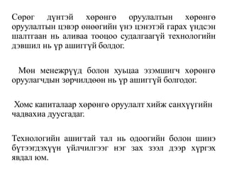 Сөрөг дүнтэй хөрөнгө оруулалтын хөрөнгө
оруулалтын цэвэр өнөөгийн үнэ цэнэтэй гарах үндсэн
шалтгаан нь аливаа тооцоо судалгаагүй технологийн
дэвшил нь үр ашиггүй болдог.
Мөн менежрүүд болон хуьцаа эзэмшигч хөрөнгө
оруулагчдын зөрчилдөөн нь үр ашиггүй болгодог.
Хомс капиталаар хөрөнгө оруулалт хийж санхүүгийн
чадвахиа дуусгадаг.
Технологийн ашигтай тал нь одоогийн болон шинэ
бүтээгдэхүүн үйлчилгээг нэг зах зээл дээр хүргэх
явдал юм.
 