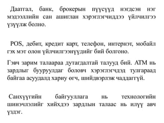 Даатгал, банк, брокерын пүүсүүд нэгдсэн нэг
мэдээллийн сан ашиглан хэрэглэгчиддээ үйлчилгээ
үзүүлж болно.
POS, дебит, кредит карт, телефон, интернэт, мобайл
гэх мэт олон үйлчилгээнүүдийг бий болгоно.
Гэвч зарим талаараа дутагдалтай талууд бий. ATM нь
зардлыг бууруулдаг боловч хэрэглэгчдэд тулгараад
байгаа асуудалд хариу өгч, шийдвэрлэж чаддаггүй.
Санхүүгийн байгууллага нь технологийн
шинэчлэлийг
үздэг.
хийхдээ зардлын талаас нь илүү авч
 