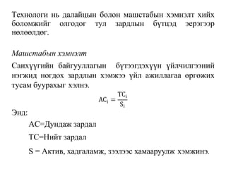 Технологи нь далайцын болон машстабын хэмнэлт хийх
боломжийг олгодог тул зардлын бүтцэд эерэгээр
нөлөөлдөг.
Машстабын хэмнэлт
Санхүүгийн байгууллагын бүтээгдэхүүн үйлчилгээний
нэгжид ногдох зардлын хэмжээ үйл ажиллагаа өргөжих
тусам буурахыг хэлнэ.
i
AC =
TCi
Si
Энд:
AC=Дундаж зардал
TC=Нийт зардал
S = Актив, хадгаламж, зээлээс хамааруулж хэмжинэ.
 