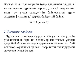 Хэрвээ w нь хөдөлмөрийн буюу цалингийн зардал, r
нь капигалын түрээсийн зардал, у нь үйлдвэрлэлийн
нийт
гарц гэж үзвэл санхүүгийн байгууллагын
зардлын функц нь (с) дараах байдалтай байна.
𝐶 = 𝑓(𝑦, 𝑤, 𝑟)
2. Зуучлалын хандлага
Зуучлалын хандлагын үүднээс авч үзвэл санхүүгийн
үйлчилгээний гарц нь хөдөлмөр капиталын үндсэн
дээр бий болдогтой адил зуучлалын үйлчилгээг бий
болгоход зуучлалын үндсэн дээр татан төвлөрүүлсэн
эх үүсвэр чухал байдаг.
 