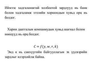 Иймээс хадгаламжтай холбоотой зардлууд нь банк
болон хадгаламж зээлийн хоршоодын хувьд орц нь
болдог.
Харин даатгалын компаниудын хувьд шагнал болон
нөөцүүд нь орц болдог.
𝐶 = 𝑓(𝑦, 𝑤, 𝑟, 𝑘)
Энд к нь санхүүгийн байгууллагын эх үүсвэрийн
зардлыг илэрхийлж байна.
 