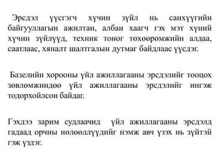 Эрсдэл үүсгэгч хүчин зүйл нь санхүүгийн
байгууллагын ажилтан, албан хаагч гэх мэт хүний
хүчин зүйлүүд, техник тоног төхөөрөмжийн алдаа,
саатлаас, хяналт шалтгалын дутмаг байдлаас үүсдэг.
Базелийн хорооны үйл ажиллагааны эрсдэлийг тооцох
зөвлөмжиндөө үйл ажиллагааны эрсдэлийг ингэж
тодорхойлсон байдаг.
Гэхдээ зарим судлаачид үйл ажиллагааны эрсдэлд
гадаад орчны нөлөөллүүдийг нэмж авч үзэх нь зүйтэй
гэж үздэг.
 