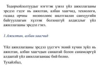 Тодорхойлолтуудыг нэгтгэж үзвэл үйл ажиллагааны
эрсдэл гэдэг нь ажилтан, албан хаагчид, технологи,
гадаад орчны нөлөөллөөс шалтгаалан санхүүгийн
байгууллагын хүлээж болзошгүй алдагдлыг үйл
ажиллагааны эрсдэл гэнэ.
1.Ажилтан, албан хаагчид
Үйл ажиллагааны эрсдэл үүсгэгч эхний хүчин зүйл нь
ажилтан, албан хаагчдын санаатай болон санамсаргүй
алдаатай үйл ажиллагаанаас бий болно.
Тухайлбал,
 