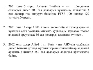 1. 2001 оны 5 сард Lehman Brothers – ын Лондонын
салбарын дилер 300 сая долларын хувьцааны захиалгыг 3
сая долпар гэж андуурч бичснээс FTSE 100 индекс 120
нэгжээр буурсан.
2. 2001 оны 12 сард USB Японы хөрөнгийн зах зээлд хувьцаа
худалдан авах захиалга хийхдээ хувьцааны захиалах тоогоо
алдаатай оруулснаас 50 сая долларын алдагдал хүлээсэн.
3. 2002 оны эхээр Allied Irish Bank - ны АНУ-ын салбарын
дилер банкны дотоод журмыг зөрчин санаатайгаар алдаатай
арилжаа хийснээр 750 сая долларын алдагдал хүлээлгэсэн
байна.
 